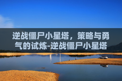 逆战僵尸小星塔,策略与勇气的试炼-逆战僵尸小星塔怎么打 逆战僵尸小星塔,策略与勇气的试炼-逆战僵尸小星塔怎么打