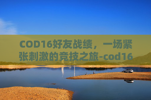 COD16好友战绩,一场紧张刺激的竞技之旅-cod16查别人战绩 COD16好友战绩,一场紧张刺激的竞技之旅-cod16查别人战绩