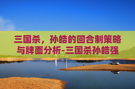 三国杀，孙皓的回合制策略与牌面分析-三国杀孙皓强吗