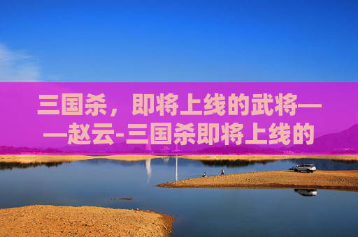 三国杀，即将上线的武将——赵云-三国杀即将上线的武将有哪些