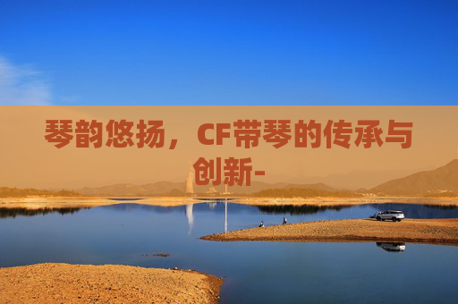 琴韵悠扬，CF带琴的传承与创新-