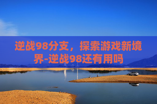 逆战98分支,探索游戏新境界-逆战98还有用吗 逆战98分支,探索游戏新境界-逆战98还有用吗