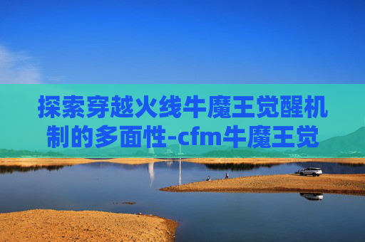 探索穿越火线牛魔王觉醒机制的多面性-cfm牛魔王觉醒 探索穿越火线牛魔王觉醒机制的多面性-cfm牛魔王觉醒