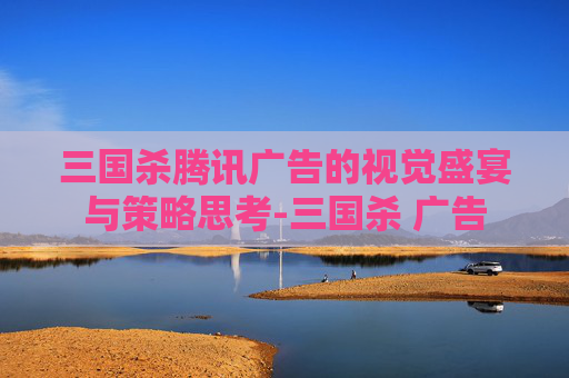 三国杀腾讯广告的视觉盛宴与策略思考-三国杀 广告 三国杀腾讯广告的视觉盛宴与策略思考-三国杀 广告