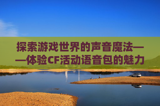 探索游戏世界的声音魔法——体验CF活动语音包的魅力-穿越火线语音包活动 探索游戏世界的声音魔法——体验CF活动语音包的魅力-穿越火线语音包活动