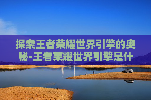 探索王者荣耀世界引擎的奥秘-王者荣耀世界引擎是什么 探索王者荣耀世界引擎的奥秘-王者荣耀世界引擎是什么