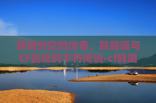 穿越时空的传奇，韩路遥与CF战场的不朽传说-cf韩璐瑶