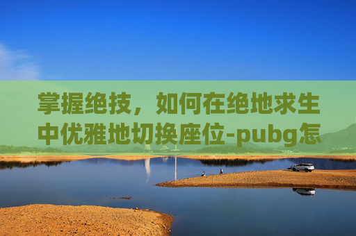 掌握绝技,如何在绝地求生中优雅地切换座位-pubg怎么切座位不刹车 掌握绝技,如何在绝地求生中优雅地切换座位-pubg怎么切座位不刹车