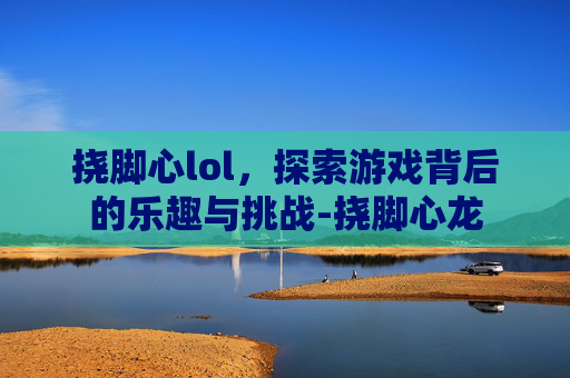 挠脚心lol，探索游戏背后的乐趣与挑战-挠脚心龙