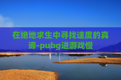 在绝地求生中寻找速度的真谛-pubg进游戏慢