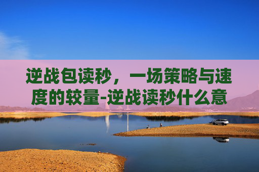逆战包读秒,一场策略与速度的较量-逆战读秒什么意思 逆战包读秒,一场策略与速度的较量-逆战读秒什么意思