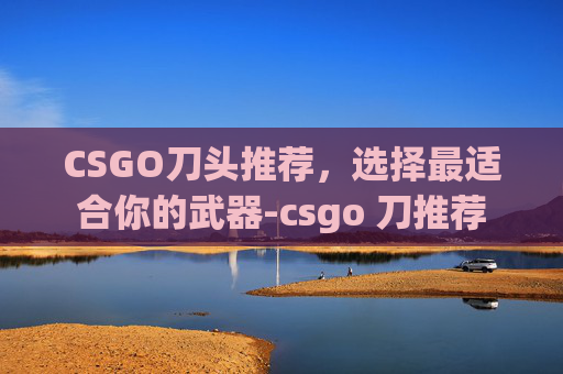 CSGO刀头推荐,选择最适合你的武器-csgo 刀推荐 CSGO刀头推荐,选择最适合你的武器-csgo 刀推荐