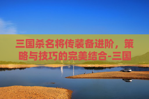 三国杀名将传装备进阶,策略与技巧的完美结合-三国杀名将传装备攻略 三国杀名将传装备进阶,策略与技巧的完美结合-三国杀名将传装备攻略