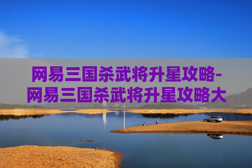 网易三国杀武将升星攻略-网易三国杀武将升星攻略大全