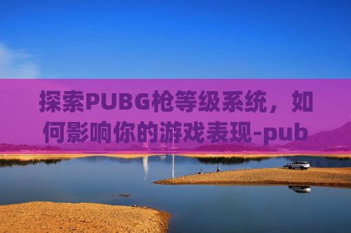 探索PUBG枪等级系统,如何影响你的游戏表现-pubg枪等级有什么用 探索PUBG枪等级系统,如何影响你的游戏表现-pubg枪等级有什么用