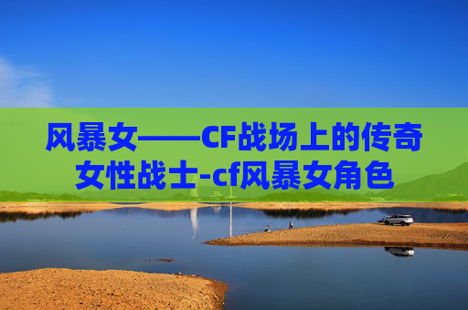 风暴女——CF战场上的传奇女性战士-cf风暴女角色
