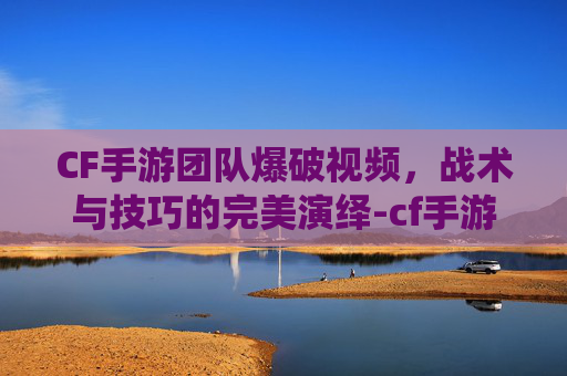 CF手游团队爆破视频，战术与技巧的完美演绎-cf手游团队爆破视频在哪看