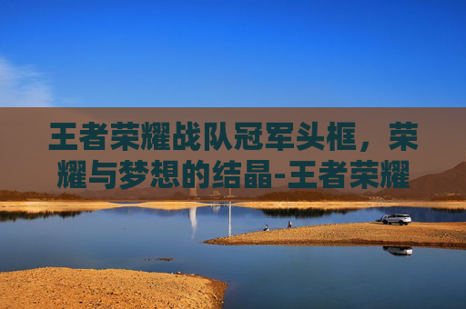 王者荣耀战队冠军头框，荣耀与梦想的结晶-王者荣耀战队冠军头框怎么获得