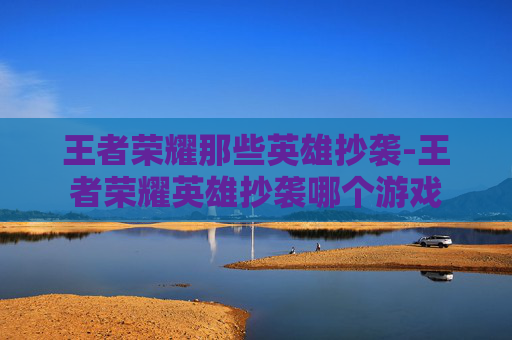 王者荣耀那些英雄抄袭-王者荣耀英雄抄袭哪个游戏