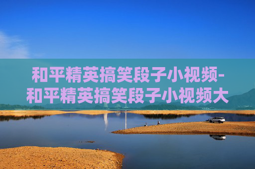和平精英搞笑段子小视频-和平精英搞笑段子小视频大全