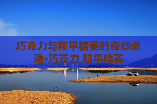 巧克力与和平精英的奇妙邂逅-巧克力 和平精英 巧克力与和平精英的奇妙邂逅-巧克力 和平精英