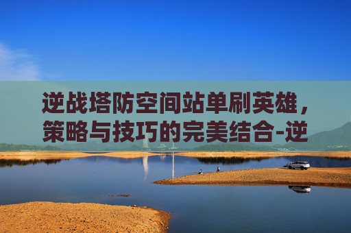 逆战塔防空间站单刷英雄，策略与技巧的完美结合-逆战塔防空间站单人速打法