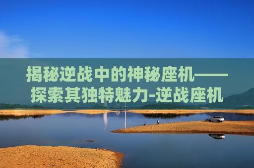 揭秘逆战中的神秘座机——探索其独特魅力-逆战座机叫什么名字好听 揭秘逆战中的神秘座机——探索其独特魅力-逆战座机叫什么名字好听