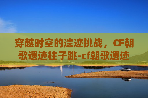 穿越时空的遗迹挑战，CF朝歌遗迹柱子跳-cf朝歌遗迹跳bug