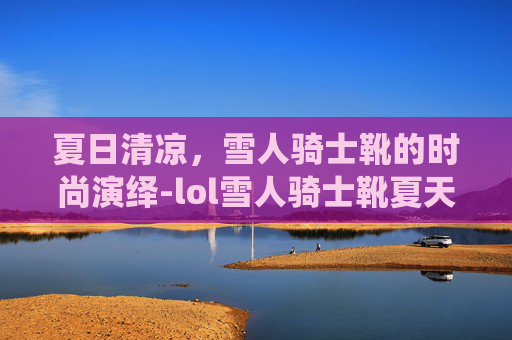 夏日清凉，雪人骑士靴的时尚演绎-lol雪人骑士靴夏天能穿吗
