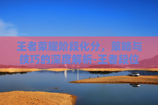 王者荣耀阶段化分,策略与技巧的深度解析-王者段位分化 王者荣耀阶段化分,策略与技巧的深度解析-王者段位分化