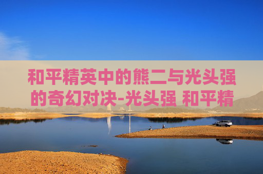 和平精英中的熊二与光头强的奇幻对决-光头强 和平精英