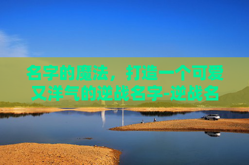 名字的魔法,打造一个可爱又洋气的逆战名字-逆战名字可爱洋气男 名字的魔法,打造一个可爱又洋气的逆战名字-逆战名字可爱洋气男