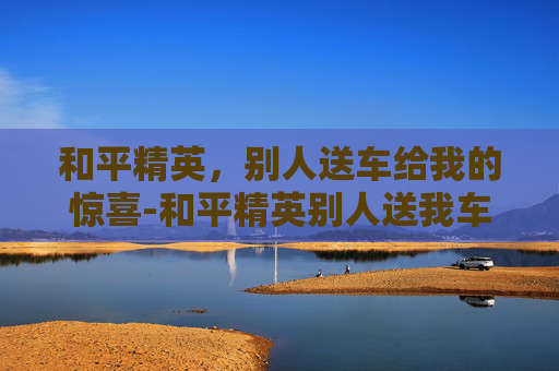 和平精英，别人送车给我的惊喜-和平精英别人送我车 我还能送别人么