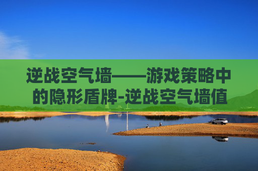 逆战空气墙——游戏策略中的隐形盾牌-逆战空气墙值得入手吗