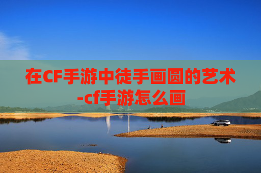 在CF手游中徒手画圆的艺术-cf手游怎么画 在CF手游中徒手画圆的艺术-cf手游怎么画