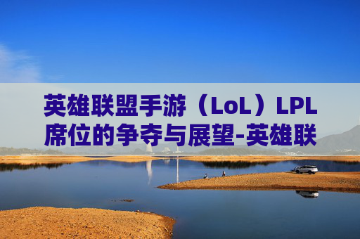 英雄联盟手游（LoL）LPL席位的争夺与展望-英雄联盟手游席位