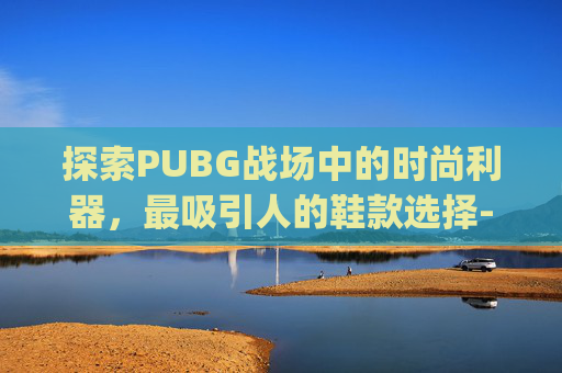 探索PUBG战场中的时尚利器,最吸引人的鞋款选择-pubg好看的鞋子 探索PUBG战场中的时尚利器,最吸引人的鞋款选择-pubg好看的鞋子