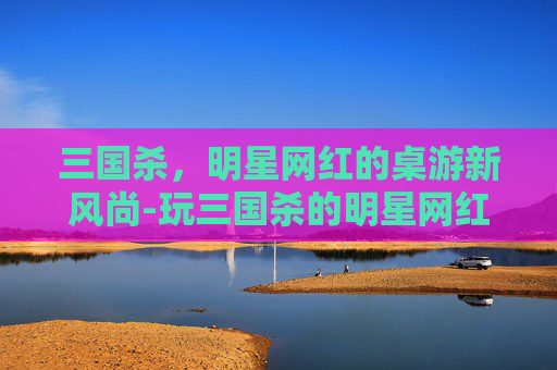 三国杀,明星网红的桌游新风尚-玩三国杀的明星网红有哪些 三国杀,明星网红的桌游新风尚-玩三国杀的明星网红有哪些