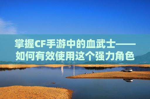 掌握CF手游中的血武士——如何有效使用这个强力角色-cf手游血曈