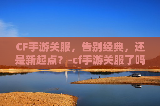 CF手游关服，告别经典，还是新起点？-cf手游关服了吗