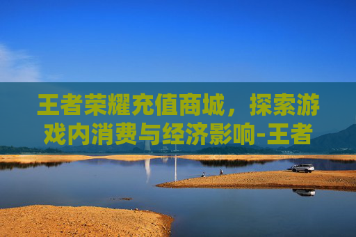 王者荣耀充值商城，探索游戏内消费与经济影响-王者荣耀充值商城官网