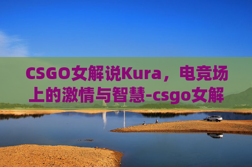 CSGO女解说Kura,电竞场上的激情与智慧-csgo女解说valen CSGO女解说Kura,电竞场上的激情与智慧-csgo女解说valen