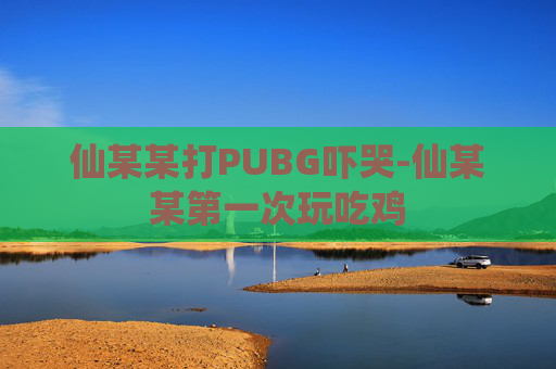 仙某某打PUBG吓哭-仙某某第一次玩吃鸡