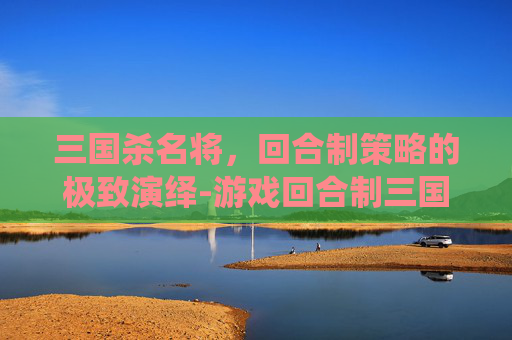 三国杀名将,回合制策略的极致演绎-游戏回合制三国杀名将推荐 三国杀名将,回合制策略的极致演绎-游戏回合制三国杀名将推荐