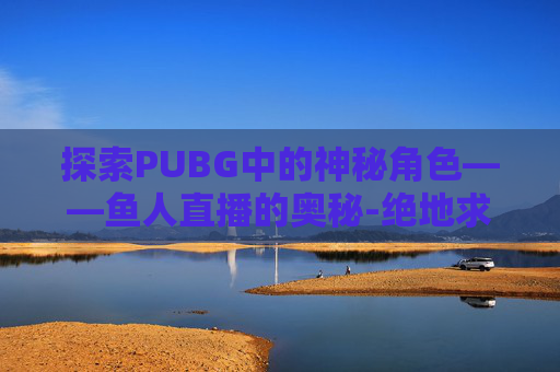 探索PUBG中的神秘角色——鱼人直播的奥秘-绝地求生鱼人在哪个战队 探索PUBG中的神秘角色——鱼人直播的奥秘-绝地求生鱼人在哪个战队