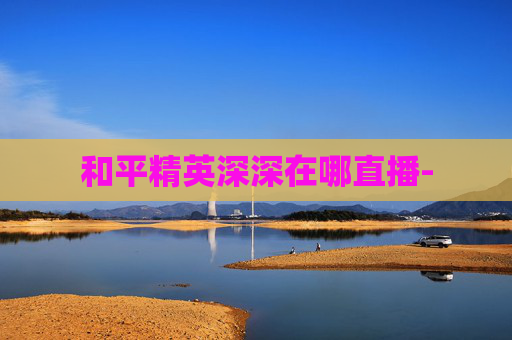 和平精英深深在哪直播- 和平精英深深在哪直播-