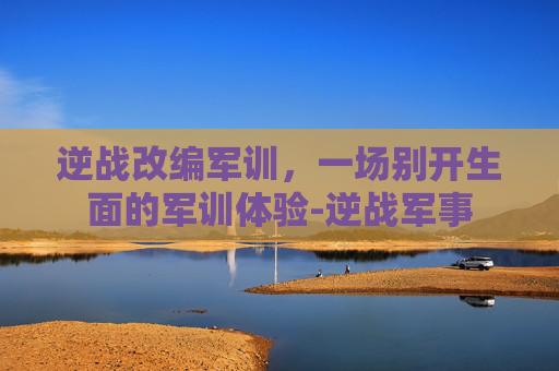 逆战改编军训，一场别开生面的军训体验-逆战军事