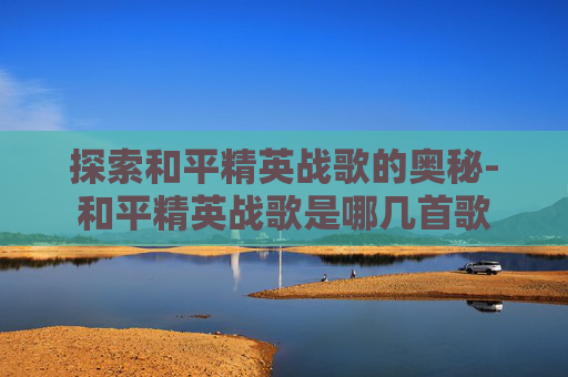 探索和平精英战歌的奥秘-和平精英战歌是哪几首歌