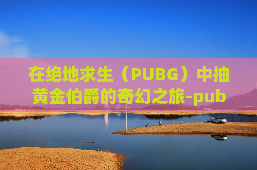 在绝地求生（PUBG）中抽黄金伯爵的奇幻之旅-pubg黄金奖励