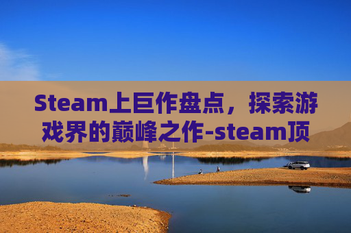 Steam上巨作盘点，探索游戏界的巅峰之作-steam顶级大作